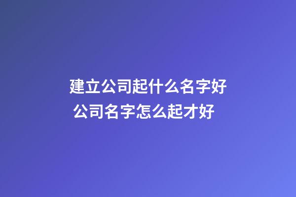 建立公司起什么名字好 公司名字怎么起才好